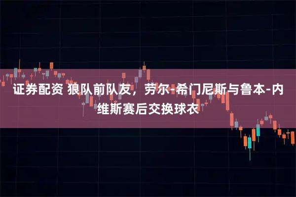 证券配资 狼队前队友，劳尔-希门尼斯与鲁本-内维斯赛后交换球衣
