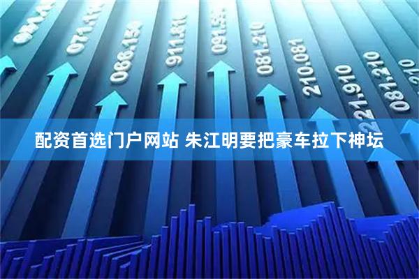 配资首选门户网站 朱江明要把豪车拉下神坛